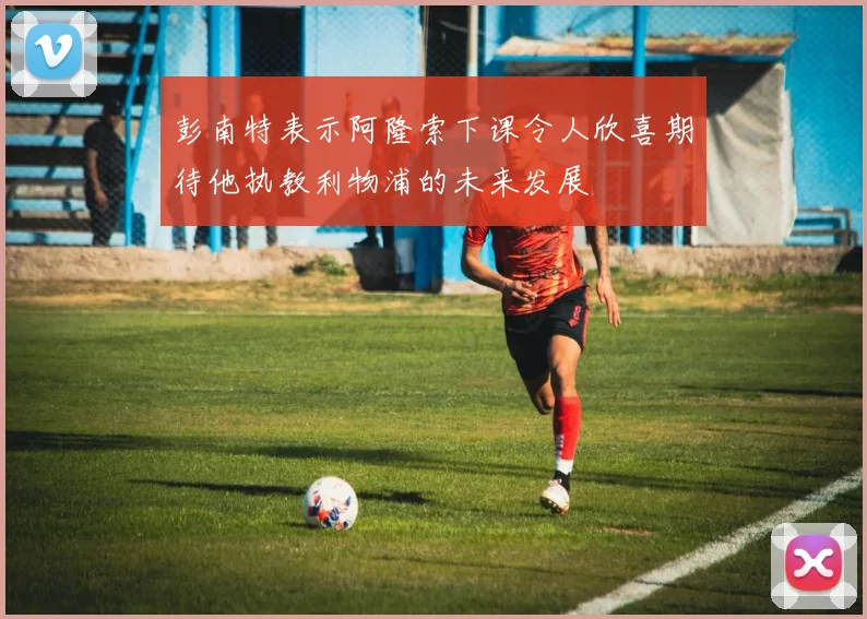 彭南特表示阿隆索下课令人欣喜期待他执教利物浦的未来发展