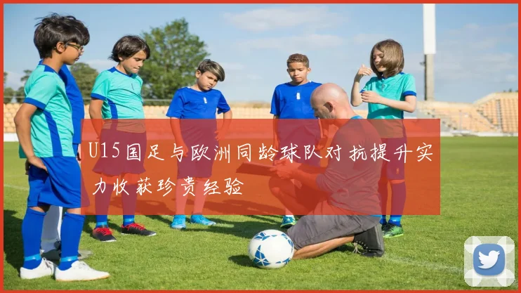 U15国足与欧洲同龄球队对抗提升实力收获珍贵经验