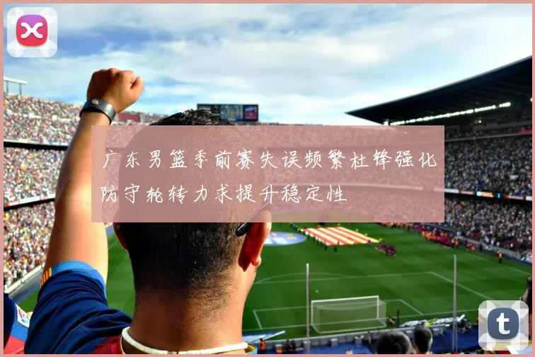 广东男篮季前赛失误频繁杜锋强化防守轮转力求提升稳定性
