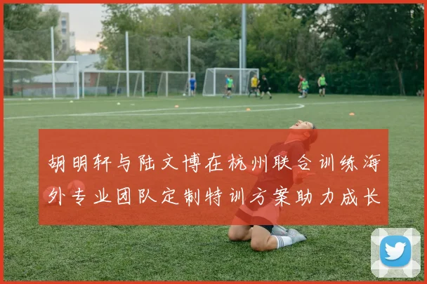胡明轩与陆文博在杭州联合训练海外专业团队定制特训方案助力成长