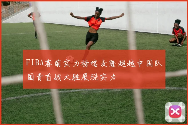 FIBA赛前实力榜喀麦隆超越中国队国青首战大胜展现实力