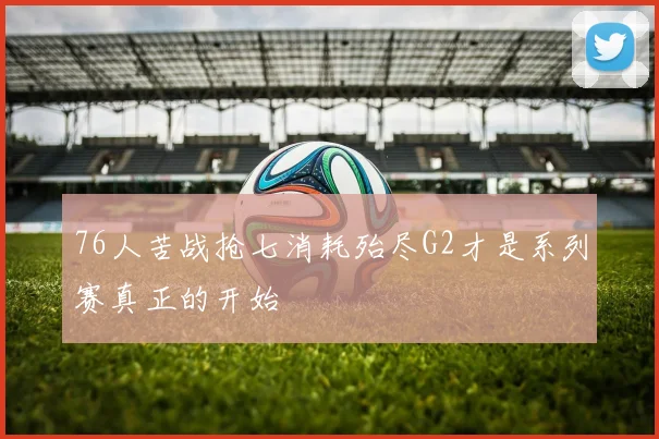 76人苦战抢七消耗殆尽G2才是系列赛真正的开始