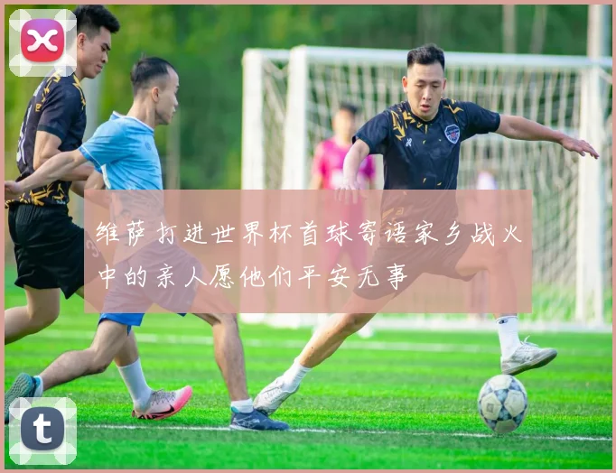 维萨打进世界杯首球寄语家乡战火中的亲人愿他们平安无事