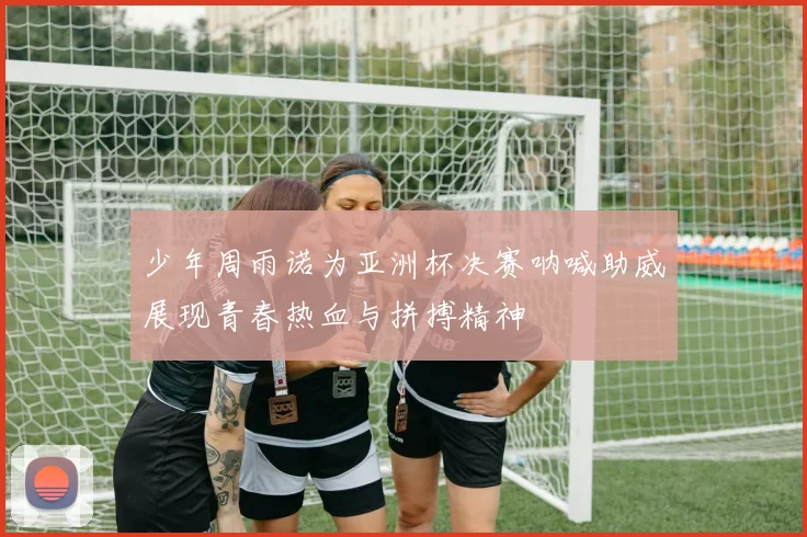 少年周雨诺为亚洲杯决赛呐喊助威展现青春热血与拼搏精神
