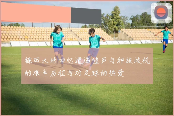 镰田大地回忆遭遇嘘声与种族歧视的艰辛历程与对足球的热爱