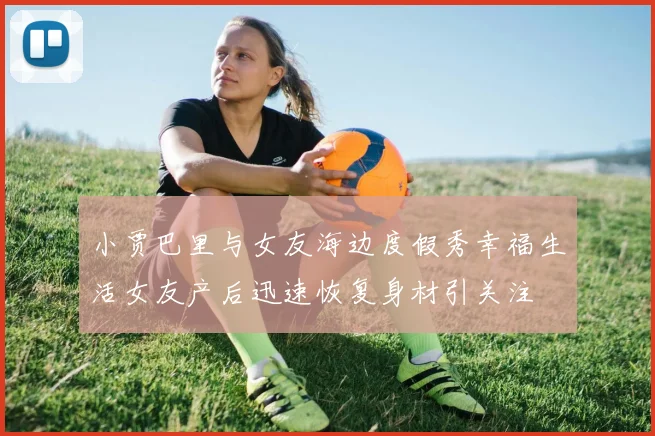 小贾巴里与女友海边度假秀幸福生活女友产后迅速恢复身材引关注