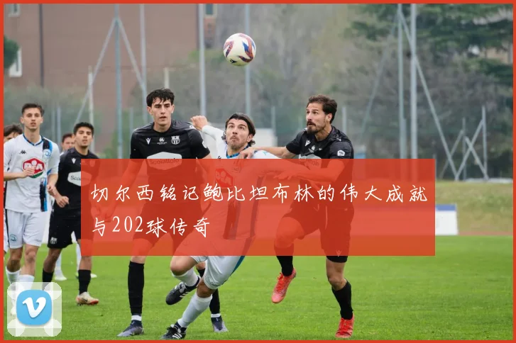 切尔西铭记鲍比坦布林的伟大成就与202球传奇