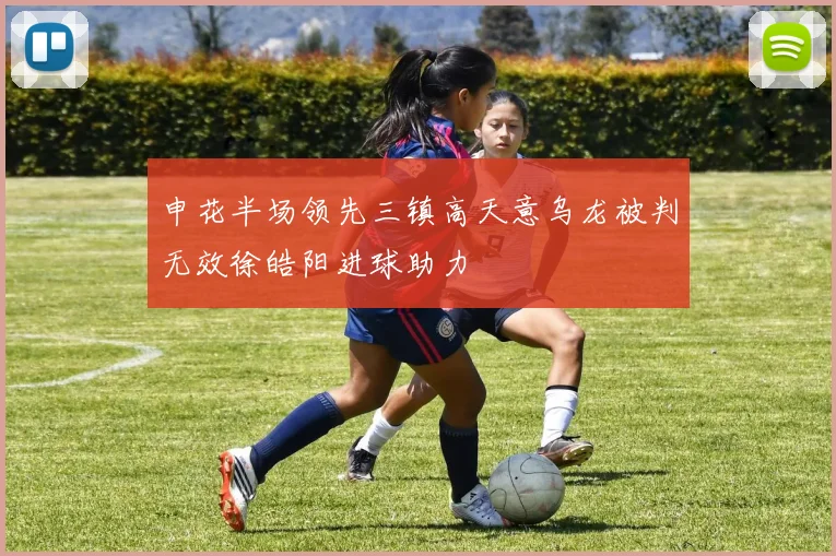申花半场领先三镇高天意乌龙被判无效徐皓阳进球助力