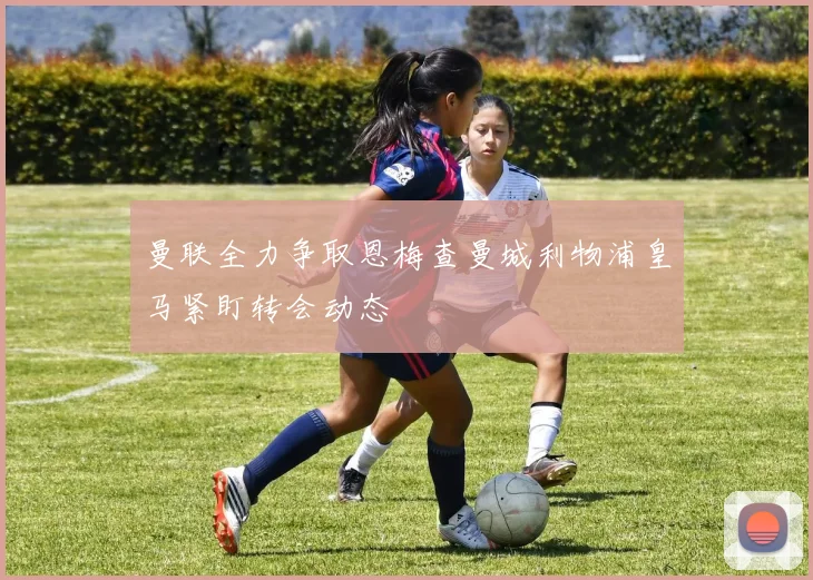 曼联全力争取恩梅查曼城利物浦皇马紧盯转会动态