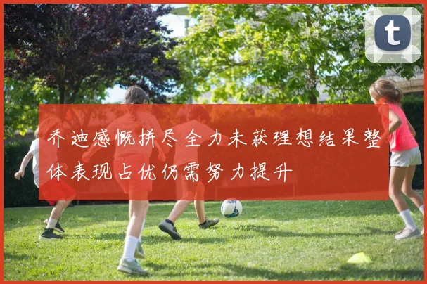 乔迪感慨拼尽全力未获理想结果整体表现占优仍需努力提升