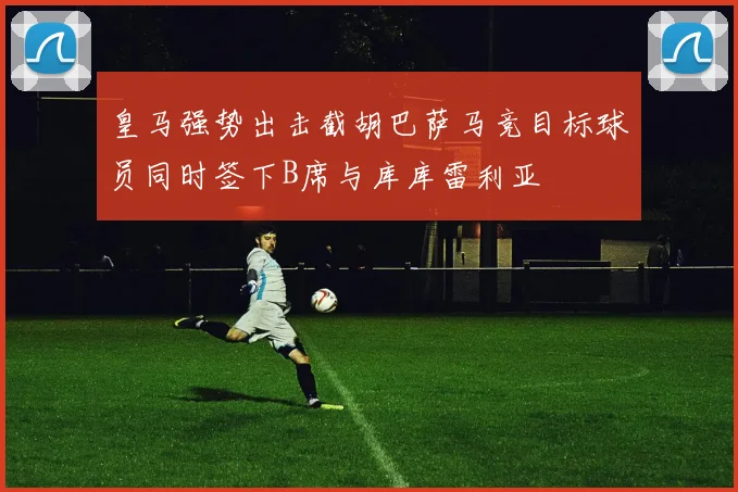 皇马强势出击截胡巴萨马竞目标球员同时签下B席与库库雷利亚