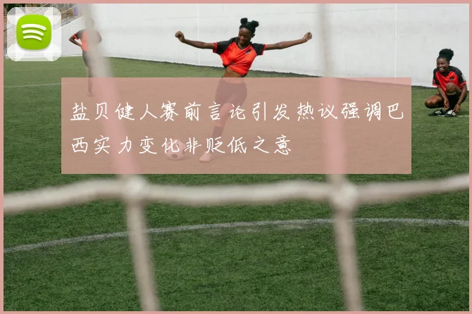盐贝健人赛前言论引发热议强调巴西实力变化非贬低之意