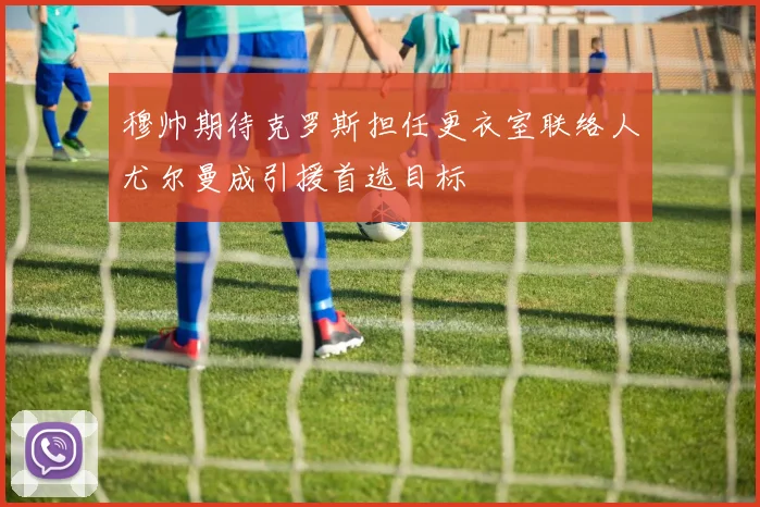 穆帅期待克罗斯担任更衣室联络人尤尔曼成引援首选目标