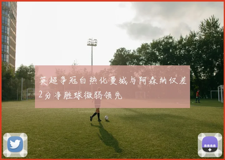 英超争冠白热化曼城与阿森纳仅差2分净胜球微弱领先