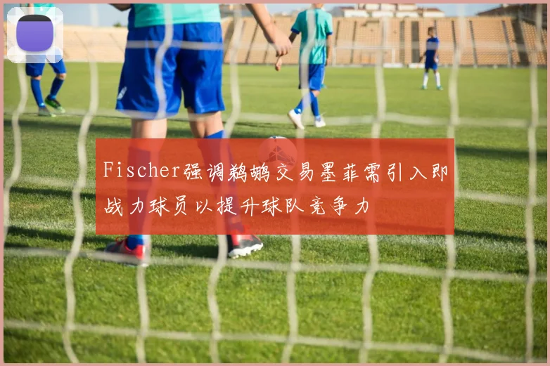Fischer强调鹈鹕交易墨菲需引入即战力球员以提升球队竞争力