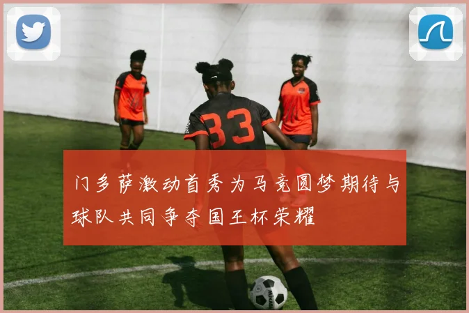 门多萨激动首秀为马竞圆梦期待与球队共同争夺国王杯荣耀