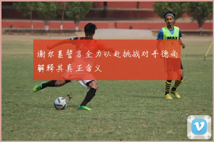 谢尔基誓言全力以赴挑战对手德尚解释其真正含义