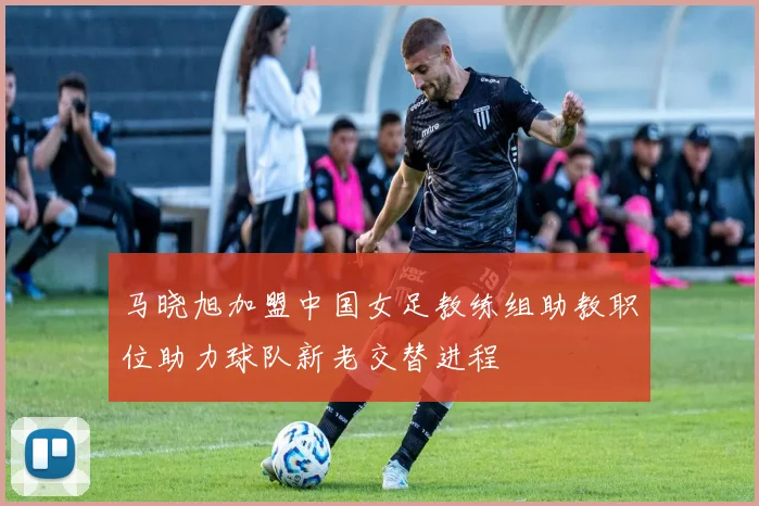 马晓旭加盟中国女足教练组助教职位助力球队新老交替进程