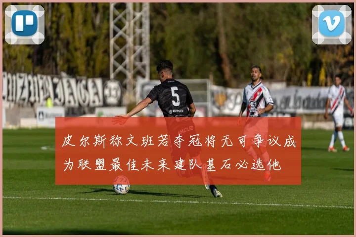 皮尔斯称文班若夺冠将无可争议成为联盟最佳未来建队基石必选他
