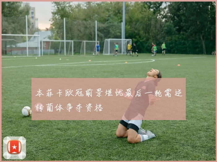 本菲卡欧冠前景堪忧最后一轮需逆转葡体争夺资格