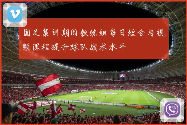 国足集训期间教练组每日短会与视频课程提升球队战术水平