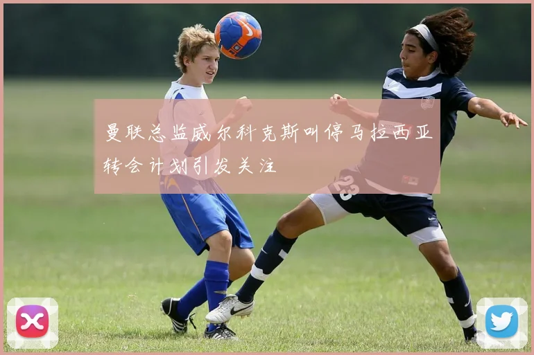 曼联总监威尔科克斯叫停马拉西亚转会计划引发关注